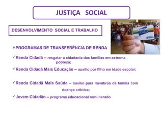 JUSTIÇA SOCIAL
PROGRAMAS DE TRANSFERÊNCIA DE RENDA
Renda Cidadã – resgatar a cidadania das famílias em extrema
pobreza;
Renda Cidadã Mais Educação – auxílio por filho em idade escolar;
Renda Cidadã Mais Saúde – auxílio para membros da família com
doença crônica;
Jovem Cidadão – programa educacional remunerado
DESENVOLVIMENTO SOCIAL E TRABALHO
 