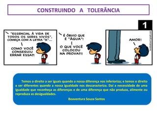 Temos o direito a ser iguais quando a nossa diferença nos inferioriza; e
temos o direito a ser diferentes quando a nossa igualdade nos
descaracteriza. Daí a necessidade de uma igualdade que reconheça as
diferenças e de uma diferença que não produza, alimente ou reproduza
as desigualdades.
Boaventura Souza
Santos
Temos o direito a ser iguais quando a nossa diferença nos inferioriza; e temos o direito
a ser diferentes quando a nossa igualdade nos descaracteriza. Daí a necessidade de uma
igualdade que reconheça as diferenças e de uma diferença que não produza, alimente ou
reproduza as desigualdades.
Boaventura Souza Santos
CONSTRUINDO A TOLERÂNCIA
 