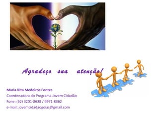             Agradeço sua atenção!
Maria Rita Medeiros Fontes
Coordenadora do Programa Jovem Cidadão
Fone: (62) 3201-8638 / 9971-8362
e-mail: jovemcidadaogoias@gmail.com
 