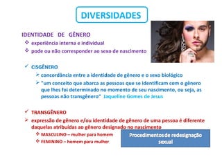 DIVERSIDADES
IDENTIDADE DE GÊNERO
 experiência interna e individual
 pode ou não corresponder ao sexo de nascimento
 CISGÊNERO
 concordância entre a identidade de gênero e o sexo biológico
 "um conceito que abarca as pessoas que se identificam com o gênero
que lhes foi determinado no momento de seu nascimento, ou seja, as
pessoas não transgênero“ Jaqueline Gomes de Jesus
 TRANSGÊNERO
 expressão de gênero e/ou identidade de gênero de uma pessoa é diferente
daquelas atribuídas ao gênero designado no nascimento
 MASCULINO – mulher para homem
 FEMININO – homem para mulher
 