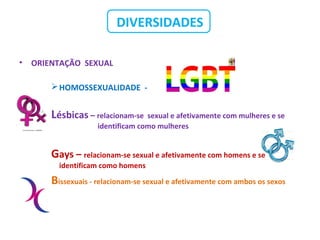 DIVERSIDADES
• ORIENTAÇÃO SEXUAL
HOMOSSEXUALIDADE -
Lésbicas – relacionam-se sexual e afetivamente com mulheres e se
identificam como mulheres
Gays – relacionam-se sexual e afetivamente com homens e se
identificam como homens
Bissexuais - relacionam-se sexual e afetivamente com ambos os sexos
 