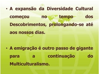 A expansão da Diversidade Cultural começou no tempo dos Descobrimentos, prolongando-se até aos nossos dias.A emigração é outro passo de gigante para a continuação do Multiculturalismo.