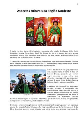 3



          Aspectos culturais da Região Nordeste




A Região Nordeste do território brasileiro é composta pelos estados de Alagoas, Bahia, Ceará,
Maranhão, Paraíba, Pernambuco, Piauí, Rio Grande do Norte e Sergipe. Apresenta grande
pluralidade cultural, com elementos diversificados, por esse motivo serão abordados alguns
elementos que integram a cultura da região.

O carnaval é o evento popular mais famoso do Nordeste, especialmente em Salvador, Olinda e
Recife. Também as festas juninas de Caruaru (PE) e Campina Grande (PB) se destacam. Os festejos
de bumba meu boi são tradicionais em todos estados nordestinos.

                                                       Bumba meu Boi é um festejo que apresenta
                                                       um pequeno drama. O dono do boi, um
                                                       homem branco, presencia um homem
                                                       negro roubando o seu animal para
                                                       alimentar a esposa grávida que estava com
                                                       vontade de comer língua de boi. Matam o
                                                       boi, mas depois é preciso ressuscitá-lo.

                                                    A capoeira foi introduzida no Brasil pelos
                                                    escravos africanos, é considerada uma
                                                    modalidade de luta e também de dança.
                                                    Adquiriu adeptos rapidamente nos estados
                    Bumba Meu boi                   nordestinos, principalmente na Bahia e
                                                    Pernambuco. O instrumento utilizado
durante as apresentações de capoeira é o berimbau, que é constituído de arco, cabaça cortada,
caxixi (cestinha com sementes), vareta e dobrão (moeda).

O Reisado é uma manifestação cultural trazida pelos colonizadores portugueses. É um espetáculo
popular das festas de Natal e Reis, cujo palco é a praça pública, a rua. No Nordeste, a partir do dia
24 de dezembro, saem os vários Reisados, cada bairro com o seu, cantando e dançando. Os
 