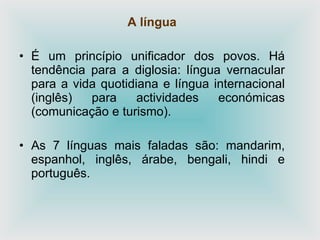 A língua
• É um princípio unificador dos povos. Há
tendência para a diglosia: língua vernacular
para a vida quotidiana e língua internacional
(inglês) para actividades económicas
(comunicação e turismo).
• As 7 línguas mais faladas são: mandarim,
espanhol, inglês, árabe, bengali, hindi e
português.
 