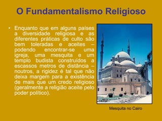 O Fundamentalismo Religioso
• Enquanto que em alguns países
a diversidade religiosa e as
diferentes práticas de culto são
bem toleradas e aceites –
podendo encontrar-se uma
igreja, uma mesquita e um
templo budista construídos a
escassos metros de distância –
noutros, a rigidez é tal que não
deixa margem para a existência
de mais que um credo religioso
(geralmente a religião aceite pelo
poder político).
Mesquita no Cairo
 