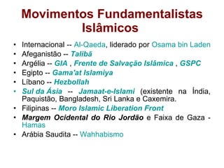 Movimentos Fundamentalistas
Islâmicos
• Internacional -- Al-Qaeda, liderado por Osama bin Laden
• Afeganistão -- Talibã
• Argélia -- GIA , Frente de Salvação Islâmica , GSPC
• Egipto -- Gama'at Islamiya
• Líbano -- Hezbollah
• Sul da Ásia -- Jamaat-e-Islami (existente na Índia,
Paquistão, Bangladesh, Sri Lanka e Caxemira.
• Filipinas -- Moro Islamic Liberation Front
• Margem Ocidental do Rio Jordão e Faixa de Gaza -
Hamas
• Arábia Saudita -- Wahhabismo
 