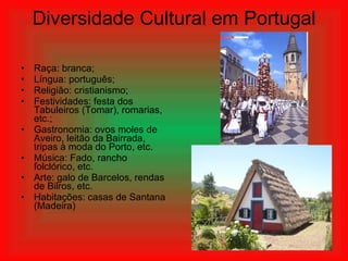 Diversidade Cultural em Portugal
• Raça: branca;
• Língua: português;
• Religião: cristianismo;
• Festividades: festa dos
Tabuleiros (Tomar), romarias,
etc.;
• Gastronomia: ovos moles de
Aveiro, leitão da Bairrada,
tripas à moda do Porto, etc.
• Música: Fado, rancho
folclórico, etc.
• Arte: galo de Barcelos, rendas
de Bilros, etc.
• Habitações: casas de Santana
(Madeira)
 