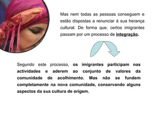 Mas nem todas as pessoas conseguem e
estão dispostas a renunciar à sua herança
cultural. De forma que, certos imigrantes
passam por um processo de integração.
Segundo este processo, os imigrantes participam nas
actividades e aderem ao conjunto de valores da
comunidade de acolhimento. Mas não se fundem
completamente na nova comunidade, conservando alguns
aspectos da sua cultura de origem.
 