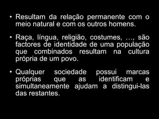 • Resultam da relação permanente com o
meio natural e com os outros homens.
• Raça, língua, religião, costumes, …, são
factores de identidade de uma população
que combinados resultam na cultura
própria de um povo.
• Qualquer sociedade possui marcas
próprias que as identificam e
simultaneamente ajudam a distingui-las
das restantes.
 