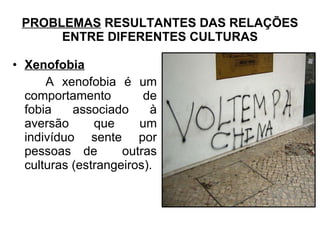 PROBLEMAS RESULTANTES DAS RELAÇÕES
ENTRE DIFERENTES CULTURAS
• Xenofobia
A xenofobia é um
comportamento de
fobia associado à
aversão que um
indivíduo sente por
pessoas de outras
culturas (estrangeiros).
 