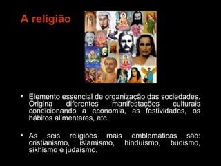 A religião Elemento essencial de organização das sociedades. Origina diferentes manifestações culturais condicionando a economia, as festividades, os hábitos alimentares, etc. As seis religiões mais emblemáticas são: cristianismo, islamismo, hinduísmo, budismo, sikhismo e judaísmo. 