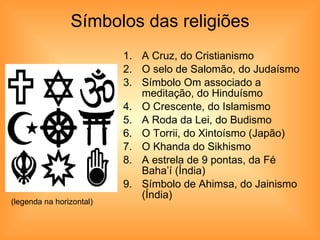 Símbolos das religiões A Cruz, do Cristianismo O selo de Salomão, do Judaísmo Símbolo Om associado a meditação, do Hinduísmo O Crescente, do Islamismo A Roda da Lei, do Budismo O Torrii, do Xintoísmo (Japão) O Khanda do Sikhismo A estrela de 9 pontas, da Fé Baha’í (Índia) Símbolo de Ahimsa, do Jainismo (Índia)  (legenda na horizontal) 