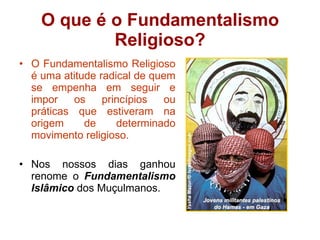O que é o Fundamentalismo Religioso? O Fundamentalismo Religioso é uma atitude radical de quem se empenha em seguir e impor os princípios ou práticas que estiveram na origem de determinado movimento religioso. Nos nossos dias ganhou renome o  Fundamentalismo Islâmico  dos Muçulmanos. 
