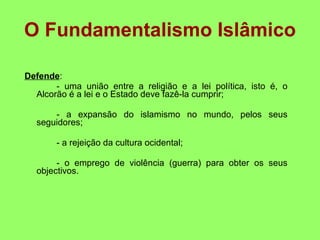 O Fundamentalismo Islâmico Defende : - uma união entre a religião e a lei política, isto é, o Alcorão é a lei e o Estado deve fazê-la cumprir; - a expansão do islamismo no mundo, pelos seus seguidores; - a rejeição da cultura ocidental; - o emprego de violência (guerra) para obter os seus objectivos. 