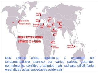 Nos últimos anos, assistiu-se à expansão do fundamentalismo islâmico por vários países, gerando, normalmente, conflitos e atitudes mais radicais, dificilmente entendidas pelas sociedades ocidentais. 