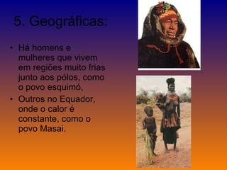 5. Geográficas: Há homens e mulheres que vivem em regiões muito frias junto aos pólos, como o povo esquimó,  Outros no Equador, onde o calor é constante, como o povo Masai. 