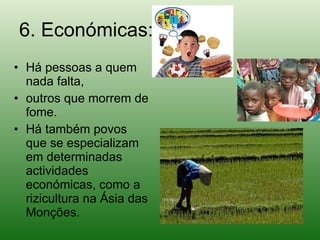 6. Económicas: Há pessoas a quem nada falta,  outros que morrem de fome.  Há também povos que se especializam em determinadas actividades económicas, como a rizicultura na Ásia das Monções. 