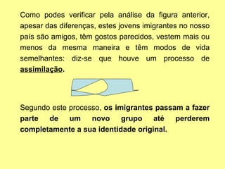 Como podes verificar pela análise da figura anterior, apesar das diferenças, estes jovens imigrantes no nosso país são amigos, têm gostos parecidos, vestem mais ou menos da mesma maneira e têm modos de vida semelhantes: diz-se que houve um processo de  assimilação .  Segundo   este processo,  os imigrantes passam a fazer parte de um novo grupo até perderem completamente a sua identidade original.   