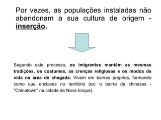 Por vezes, as populações instaladas não abandonam a sua cultura de origem -  inserção .  Segundo este processo,  os imigrantes mantêm as mesmas tradições, os costumes, as crenças religiosas e os modos de vida na área de chegada.  Vivem em bairros próprios, formando como que enclaves no território (ex: o bairro de chineses - "Chinatown" na cidade de Nova Iorque). 