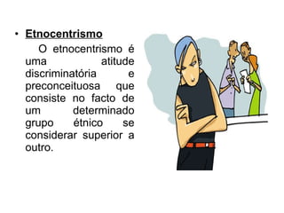 Etnocentrismo O etnocentrismo é uma atitude discriminatória e preconceituosa que consiste no facto de um determinado grupo étnico se considerar superior a outro. 