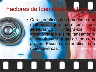 Factores de Identidade Cultural: Características dos homens e das mulheres que permitem, por semelhança, integrá-los no mesmo grupo e simultaneamente distinguir cada grupo de todos os grupos. Essas características são muito diversas: 