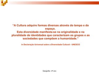 Geografia - 8º ano
“A Cultura adquire formas diversas através do tempo e do
espaço.
Esta diversidade manifesta-se na originalidade e na
pluralidade de identidades que caracterizam os grupos e as
sociedades que compõem a humanidade.”
In Declaração Universal sobre a Diversidade Cultural - UNESCO
 