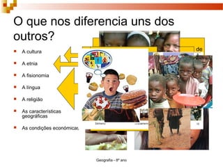 Geografia - 8º ano
O que nos diferencia uns dos
outros?
 A cultura
 A etnia
 A fisionomia
 A língua
 A religião
 As características
geográficas
 As condições económicas
Engloba as normas de conduta e de
pensamento aprendidas e partilhadas que
são características de uma sociedade.
Grupo de indivíduos que apresenta um
conjunto de características sociais comuns
como: a língua, os costumes e a religião.
Saudação Matinal em
diferentes línguas
Bom dia (português)
Buenos dias (espanhol)
Bon jour (francês)
Good morning (inglês)
Gutten morgen (alemão)
Bon giorno (italiano)
Dzin Dobruy (polaco)
 
