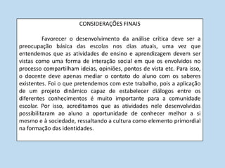 CONSIDERAÇÕES FINAIS

          Favorecer o desenvolvimento da análise crítica deve ser a
preocupação básica das escolas nos dias atuais, uma vez que
entendemos que as atividades de ensino e aprendizagem devem ser
vistas como uma forma de interação social em que os envolvidos no
processo compartilham ideias, opiniões, pontos de vista etc. Para isso,
o docente deve apenas mediar o contato do aluno com os saberes
existentes. Foi o que pretendemos com este trabalho, pois a aplicação
de um projeto dinâmico capaz de estabelecer diálogos entre os
diferentes conhecimentos é muito importante para a comunidade
escolar. Por isso, acreditamos que as atividades nele desenvolvidas
possibilitaram ao aluno a oportunidade de conhecer melhor a si
mesmo e à sociedade, ressaltando a cultura como elemento primordial
na formação das identidades.
 