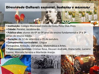 Diversidade Cultural: carnaval, fantasias e máscaras




• Instituição: Colégio Municipal Elvira da Costa Pinto Dias Pires
• Cidade: Paraíso, Jacobina-BA
• Público-alvo: alunos do 6º ao 9º anos do ensino fundamental e 1ª e 3ª
séries do ensino médio.
• Duração: de 12 de setembro a 05 de outubro.
• Componentes curriculares: Língua
Portuguesa, Redação, Literatura, Matemática e Artes.
• Professores cursistas: Cristiae Rosa, Deusari Andrade, Diana Leite, Luciano
Cosme, Marcela Ferreira e Marileide Araújo.
 
