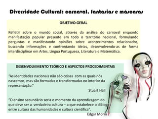 Diversidade Cultural: carnaval, fantasias e máscaras
                               OBJETIVO GERAL

Refletir sobre o mundo social, através da análise do carnaval enquanto
manifestação popular presente em todo o território nacional, formulando
perguntas e manifestando opiniões sobre acontecimentos relacionados,
buscando informações e confrontando ideias, desenvolvendo-as de forma
interdisciplinar em Artes, Língua Portuguesa, Literatura e Matemática.


    DESENVOLVIMENTO TEÓRICO E ASPECTOS PROCEDIMENTAIS

“As identidades nacionais não são coisas com as quais nós
nascemos, mas são formadas e transformadas no interior da
representação.”
                                                 Stuart Hall

“O ensino secundário seria o momento da aprendizagem do
que deve ser a verdadeira cultura – a que estabelece o diálogo
entre cultura das humanidades e cultura científica”.
                                                 Edgar Morin
 