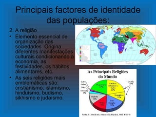 Principais factores de identidade
          das populações:
2. A religião
• Elemento essencial de
   organização das
   sociedades. Origina
   diferentes manifestações
   culturais condicionando a
   economia, as
   festividades, os hábitos
   alimentares, etc.
• As seis religiões mais
   emblemáticas são:
   cristianismo, islamismo,
   hinduísmo, budismo,
   sikhismo e judaísmo.
 