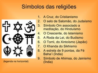 Símbolos das religiões
                          1. A Cruz, do Cristianismo
                          2. O selo de Salomão, do Judaísmo
                          3. Símbolo Om associado a
                             meditação, do Hinduísmo
                          4. O Crescente, do Islamismo
                          5. A Roda da Lei, do Budismo
                          6. O Torrii, do Xintoísmo (Japão)
                          7. O Khanda do Sikhismo
                          8. A estrela de 9 pontas, da Fé
                             Baha’í (Índia)
                          9. Símbolo de Ahimsa, do Jainismo
(legenda na horizontal)      (Índia)
 