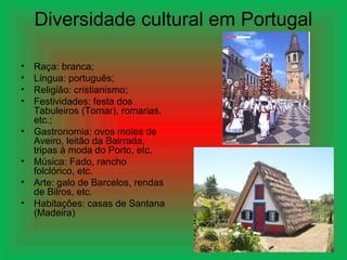 Diversidade cultural em Portugal

•   Raça: branca;
•   Língua: português;
•   Religião: cristianismo;
•   Festividades: festa dos
    Tabuleiros (Tomar), romarias,
    etc.;
•   Gastronomia: ovos moles de
    Aveiro, leitão da Bairrada,
    tripas à moda do Porto, etc.
•   Música: Fado, rancho
    folclórico, etc.
•   Arte: galo de Barcelos, rendas
    de Bilros, etc.
•   Habitações: casas de Santana
    (Madeira)
 