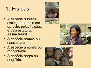 1. Físicas:
• A espécie humana
  distingue-se pela cor
  da pele, pelas feições
  e pela estatura.
  Assim temos:
• A espécie branca ou
  caucasiana,
• A espécie amarela ou
  mongolóide
• A espécie negra ou
  negróide.
 