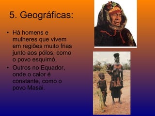 5. Geográficas:
• Há homens e
  mulheres que vivem
  em regiões muito frias
  junto aos pólos, como
  o povo esquimó,
• Outros no Equador,
  onde o calor é
  constante, como o
  povo Masai.
 