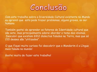 Com este trabalho sobre a Diversidade Cultural existente no Mundo
eu aprendi que esta pode trazer problemas, alguns graves, ao ser
humano.
Também gostei de aprender os fatores de Identidade cultural que
são sete, mas principalmente adorei abordar o tema dos idiomas.
Descobri que existem 6912 dialectos falados na Terra, mas que só
210 desses são “utilizados”.
O que fiquei muito curioso foi descobrir que o Mandarim é a Língua
mais falada no mundo!
Gostei muito de fazer este trabalho!
 