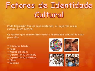 Cada População tem os seus costumes, ou seja tem a sua
cultura muito própria.
Os fatores que podem fazer variar a identidade cultural de cada
povo são:
* O idioma falado;
* Raça;
* Modos de vida;
* O património cultural;
* O património artístico;
* Etnia
* Religião
 