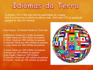 O planeta Terra têm uma enorme quantidade de Línguas.
Nos 5 continentes os dialectos são ao todo 6912 mas 97% da população
mundial só fala 210 idiomas!
Os principais 10 idiomas falados na Terra são:
O Mandarim falado por 1 bilião de pessoas
O inglês falado por 510 milhões de pessoas.
O Hindi, falada por 500 milhões de pessoas.
O espanhol falado por 400 milhões de pessoas.
O russo falado por 280 milhões de pessoas.
O árabe falado por 250 milhões de pessoas.
O Bengali por 210 milhões de pessoas.
O português, falado por 190 milhões.
O indonésio falado por 180 milhões de pessoas.
O francês, falada por 130 milhões de pessoas
 