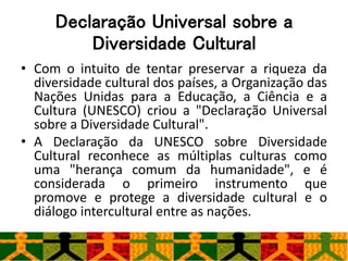 Declaração Universal sobre a
Diversidade Cultural
• Com o intuito de tentar preservar a riqueza da
diversidade cultural dos países, a Organização das
Nações Unidas para a Educação, a Ciência e a
Cultura (UNESCO) criou a "Declaração Universal
sobre a Diversidade Cultural".
• A Declaração da UNESCO sobre Diversidade
Cultural reconhece as múltiplas culturas como
uma "herança comum da humanidade", e é
considerada o primeiro instrumento que
promove e protege a diversidade cultural e o
diálogo intercultural entre as nações.
 