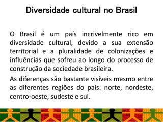 Diversidade cultural no Brasil
O Brasil é um país incrivelmente rico em
diversidade cultural, devido a sua extensão
territorial e a pluralidade de colonizações e
influências que sofreu ao longo do processo de
construção da sociedade brasileira.
As diferenças são bastante visíveis mesmo entre
as diferentes regiões do país: norte, nordeste,
centro-oeste, sudeste e sul.
 