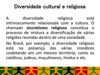 Diversidade cultural e religiosa
A diversidade religiosa está
intrinsecamente relacionada com a cultura. O
chamado sincretismo religioso conceitua o
processo de mistura e diversificação de várias
religiões reunidas dentro de uma sociedade.
No Brasil, por exemplo, a diversidade religiosa
está na presença das várias crendices
coabitando em um mesmo território, como os
católicos, judeus, muçulmanos, hindus e etc.
 