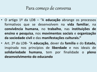 Para começo de conversa
• O artigo 1º da LDB – ‘’A educação abrange os processos
formativos que se desenvolvem na vida familiar, na
convivência humana, no trabalho, nas instituições de
ensino e pesquisa, nos movimentos sociais e organização
da sociedade civil e das manifestações culturais.‘’
• Art. 2º da LDB- “A educação, dever da família e do Estado,
inspirada nos princípios de liberdade e nos ideais de
solidariedade humana, tem por finalidade o pleno
desenvolvimento do educando
 