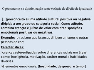 O preconceito e a discriminação como violação do direito de igualdade
[...]preconceito é uma atitude cultural positiva ou negativa
dirigida a um grupo ou categoria social. Como atitude,
combina crenças e juízos de valor com predisposições
emocionais positivas ou negativas.
Exemplo: o racismo que brancos dirigem a negros e outras
pessoas de cor;
Características:
>crenças estereotipadas sobre diferenças raciais em áreas
como: inteligência, motivação, caráter moral e habilidades
diversas.
>Elementos emocionais: (hostilidade, desprezo e temor)
 