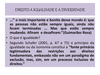 DIREITO A IGUALDADE E A DIVERSIDADE
• ...’’ o mais importante e bonito desse mundo é: que
as pessoas não estão sempre iguais, ainda não
foram terminadas ... Mas que estão sempre
mudando. Afinam e desafinam.’’(Guimarães Rosa)
• O que é igualdade?
• Segundo Schafer (2001, p. 67 e 75) o princípio da
igualdade ou da isonomia constitui a ‘’fonte primária
legitimadora das restrições aos direitos
fundamentais, embasada não em um paradigma de
exclusão, mas, sim, em um processo inclusivo de
direitos.’’
 