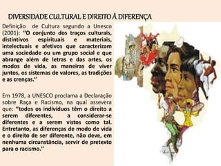 DIVERSIDADE CULTURALE DIREITOÀ DIFERENÇA
Definição de Cultura segundo a Unesco
(2001): ‘’O conjunto dos traços culturais,
distintivos espirituais e materiais,
intelectuais e afetivos que caracterizam
uma sociedade ou um grupo social e que
abrange além de letras e das artes, os
modos de vida, as maneiras de viver
juntos, os sistemas de valores, as tradições
e as crenças.’’
Em 1978, a UNESCO proclama a Declaração
sobre Raça e Racismo, na qual assevera
que: ‘’todos os indivíduos têm o direito a
serem diferentes, a considerar-se
diferentes e a serem vistos como tal.
Entretanto, as diferenças de modo de vida
e o direito de ser diferente, não deve, em
nenhuma circunstância, servir de pretexto
para o racismo.’’
 