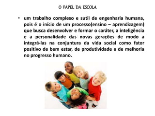 O PAPEL DA ESCOLA
• um trabalho complexo e sutil de engenharia humana,
pois é o início de um processo(ensino – aprendizagem)
que busca desenvolver e formar o caráter, a inteligência
e a personalidade das novas gerações de modo a
integrá-las na conjuntura da vida social como fator
positivo de bem estar, de produtividade e de melhoria
no progresso humano.
 