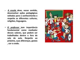 • A escola deve, nesse sentido,
desenvolver ações pedagógicas
voltadas para o conhecimento e
respeito as diferentes culturas,
religiões, linguagens.
• O professor tem importância
fundamental como mediador
desses valores, que podem ser
trabalhados dentro e fora de
sala de aula. Respeito ao
próximo, suas diferenças, gostos
, cor e credo.
 
