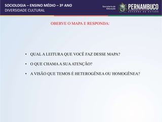 SOCIOLOGIA – ENSINO MÉDIO – 3º ANO
DIVERSIDADE CULTURAL
OBERVE O MAPA E RESPONDA:
• QUAL A LEITURA QUE VOCÊ FAZ DESSE MAPA?
• O QUE CHAMAA SUAATENÇÃO?
• A VISÃO QUE TEMOS É HETEROGÊNEA OU HOMOGÊNEA?
 