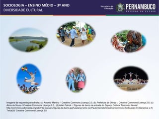 SOCIOLOGIA – ENSINO MÉDIO – 3º ANO
DIVERSIDADE CULTURAL
Imagens da esquerda para direita: (a) Antonio Martino / Creative Commons Licença 3.0. (b) Prefeitura de Olinda / Creative Commons Licença 2.0, (c)
Ádria de Souza / Creative Commons Licença 2.0., (d) Allan Patrick / Figuras de barro na entrada do Espaço Cultural Tancredo Neves/
http://commons.wikimedia.org/wiki/File:Caruaru-figuras-de-barro.jpg?uselang=pt-br,(e) Paulo Camelo/Creative Commons Atribuição 2.5 Genérica e (f)
Twice25/ Creative Commons Licença 2.5
 