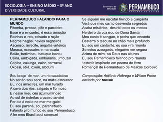 SOCIOLOGIA – ENSINO MÉDIO – 3º ANO
DIVERSIDADE CULTURAL
PERNAMBUCO FALANDO PARA O
MUNDO
Pitomba, preaca, pife e pandeiro
Esse é o encontro, é essa emoção
Rainhas e reis, reisado e rojão
Negros nagôs, navios negreiros
Ascenso, arrecife, angolas-arteiros
Maraca, mascates e maracatu
Baião, berimbau, batuque bantu
Usina, umbigada, umburana, umbuzal
Capiba, calunga, calor, carnaval
Oxossi, obá, oxum, olodum
Sou braço de mar, um rio caudaloso
No sertão sou seco, na mata estourado
Eu, nos arrecifes, um mar furado
A cova dos rios, salgado e formoso
E nesse meu céu azul luminoso
Ao sul de estrelas cruzeiro avistei
Por ele à noite no mar me guiei
Eu sou paranã, sou paranabuco
Falando pro mundo eu sou Pernambuco
A ler meu Brasil aqui comecei
Se alguém me escutar tinindo a garganta
Verá que meu canto desvenda segredos
Acaba mistérios, destrói todos os medos
Herdeiro da voz sou de Dona Santa
Meu canto é sangue, é pedra que encanta
Desterra o tesouro no chão mais profundo
Eu sou um cantante, eu sou vira mundo
Se estou azougado, ninguém me segura
Acima de mim, só Deus nas alturas
Eu sou Pernambuco falando pro mundo
*estrofe inspirada em poema do livro
Romançal de Pernambuco de Marcos Cordeiro.
Composição: Antônio Nóbrega e Wilson Freire
enviada por tohtoh
 